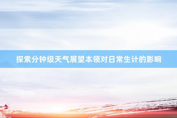 探索分钟级天气展望本领对日常生计的影响